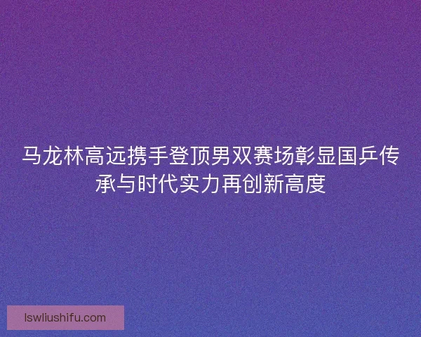 马龙林高远携手登顶男双赛场彰显国乒传承与时代实力再创新高度