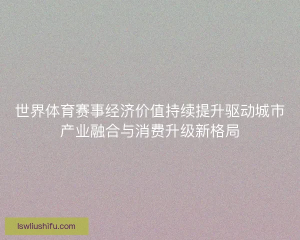 世界体育赛事经济价值持续提升驱动城市产业融合与消费升级新格局