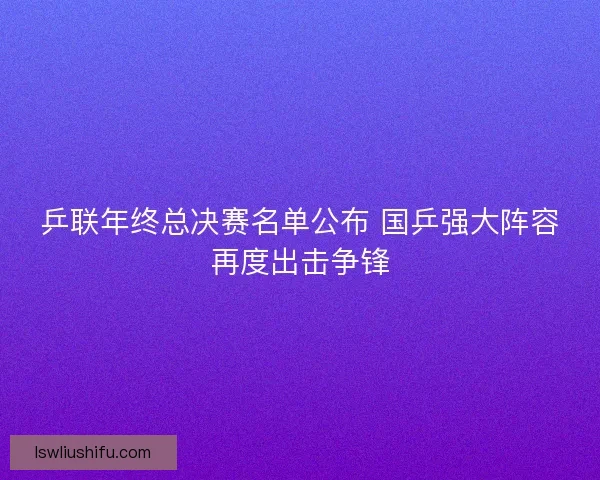 乒联年终总决赛名单公布 国乒强大阵容再度出击争锋