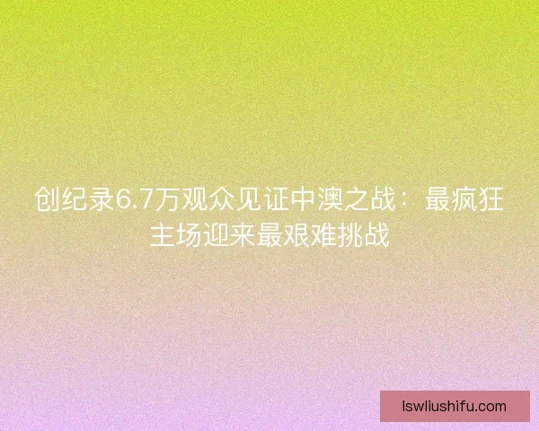 创纪录6.7万观众见证中澳之战：最疯狂主场迎来最艰难挑战