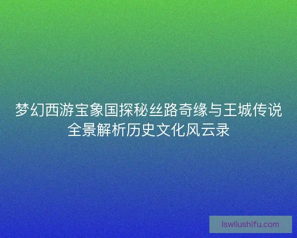 梦幻西游宝象国探秘丝路奇缘与王城传说全景解析历史文化风云录