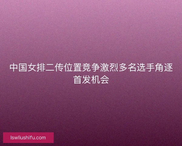 中国女排二传位置竞争激烈多名选手角逐首发机会
